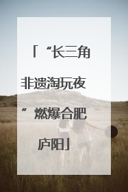 “长三角非遗淘玩夜”燃爆合肥庐阳